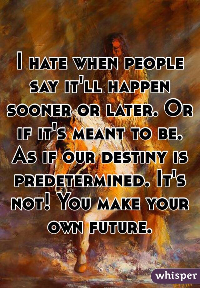 I hate when people say it'll happen sooner or later. Or if it's meant to be. 
As if our destiny is predetermined. It's not! You make your own future. 