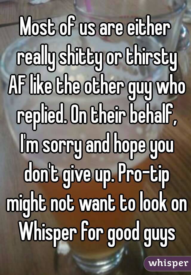 Most of us are either really shitty or thirsty AF like the other guy who replied. On their behalf, I'm sorry and hope you don't give up. Pro-tip might not want to look on Whisper for good guys