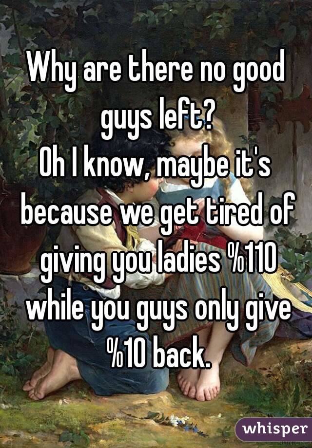 Why are there no good guys left?
Oh I know, maybe it's because we get tired of giving you ladies %110 while you guys only give %10 back.