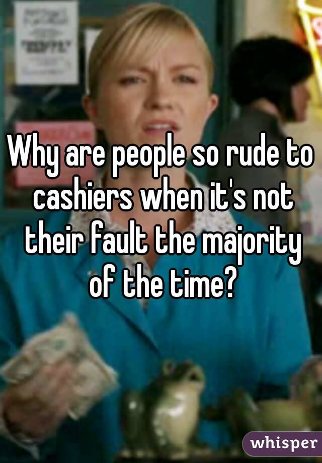 Why are people so rude to cashiers when it's not their fault the majority of the time?