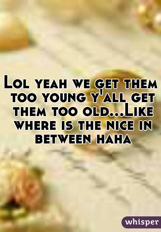 Lol yeah we get them too young y'all get them too old...Like where is the nice in between haha