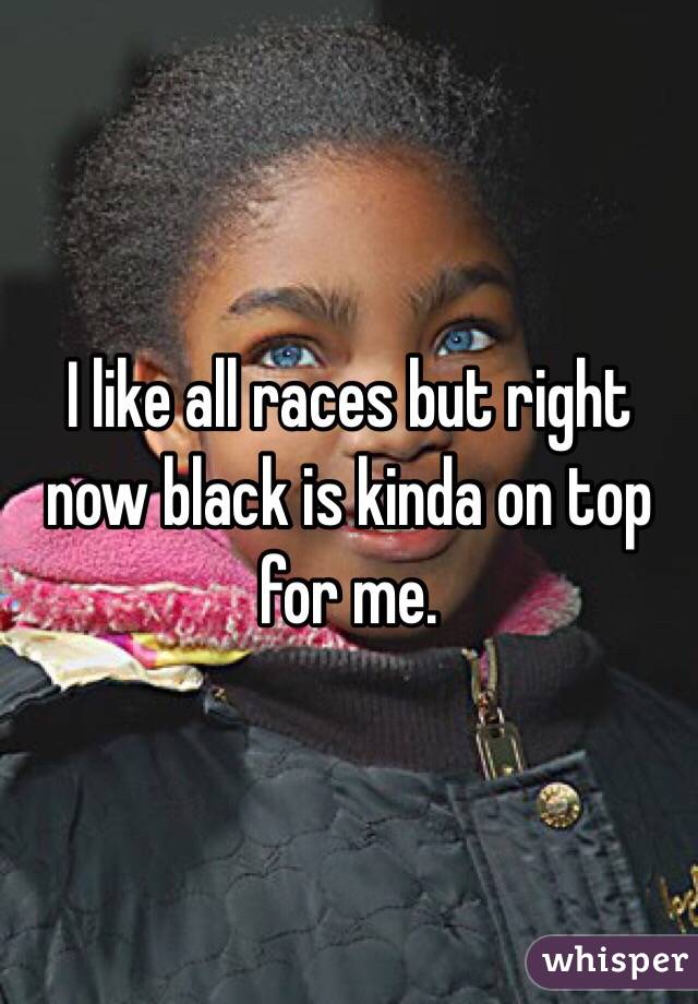 I like all races but right now black is kinda on top for me.