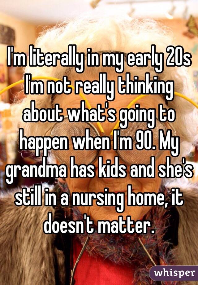 I'm literally in my early 20s I'm not really thinking about what's going to happen when I'm 90. My grandma has kids and she's still in a nursing home, it doesn't matter.