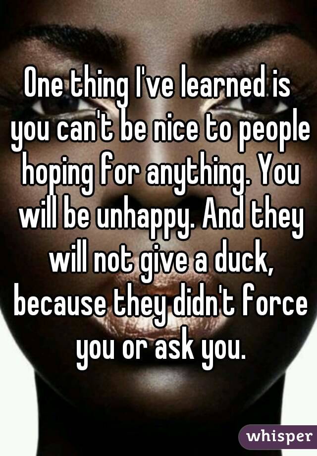 One thing I've learned is you can't be nice to people hoping for anything. You will be unhappy. And they will not give a duck, because they didn't force you or ask you.