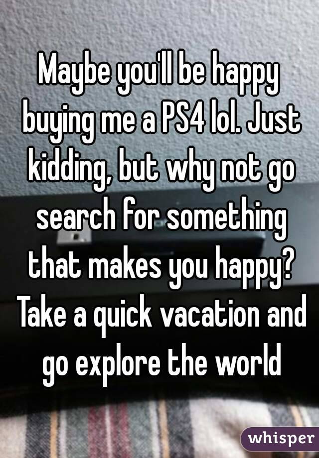 Maybe you'll be happy buying me a PS4 lol. Just kidding, but why not go search for something that makes you happy? Take a quick vacation and go explore the world