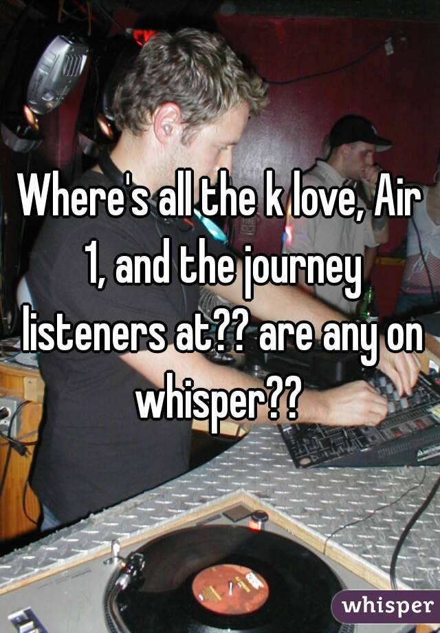 Where's all the k love, Air 1, and the journey listeners at?? are any on whisper?? 