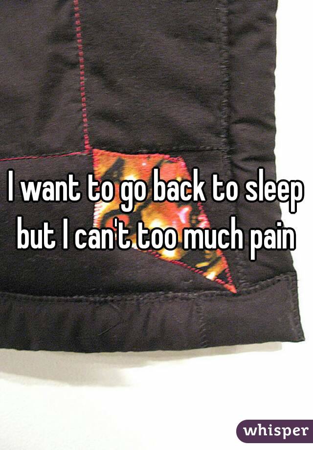I want to go back to sleep but I can't too much pain 