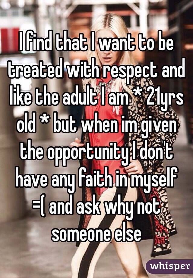 I find that I want to be treated with respect and like the adult I am * 21yrs old * but when im given the opportunity I don't have any faith in myself =( and ask why not someone else 
