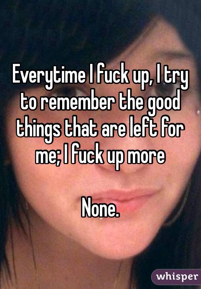 Everytime I fuck up, I try to remember the good things that are left for me; I fuck up more

None.