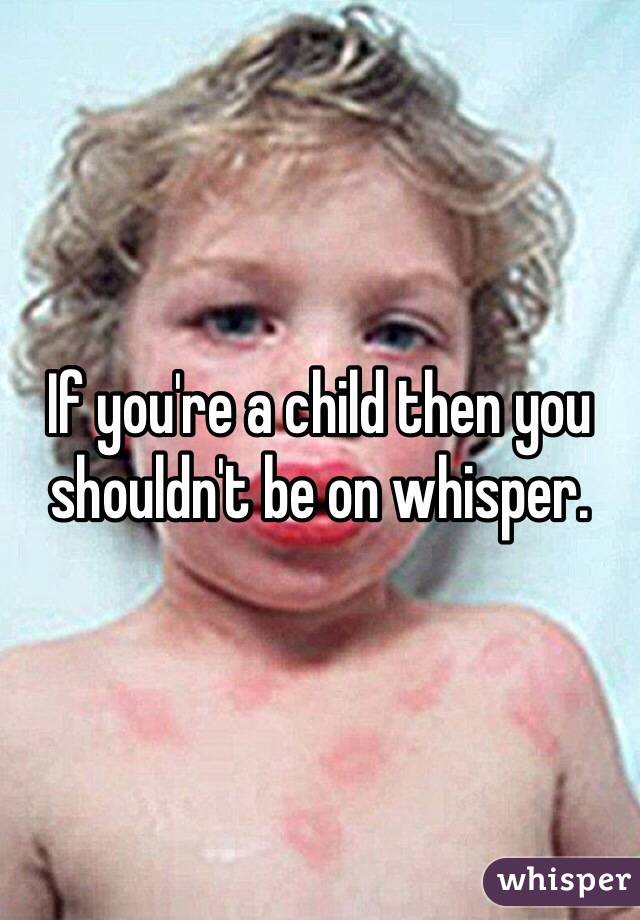 If you're a child then you shouldn't be on whisper. 