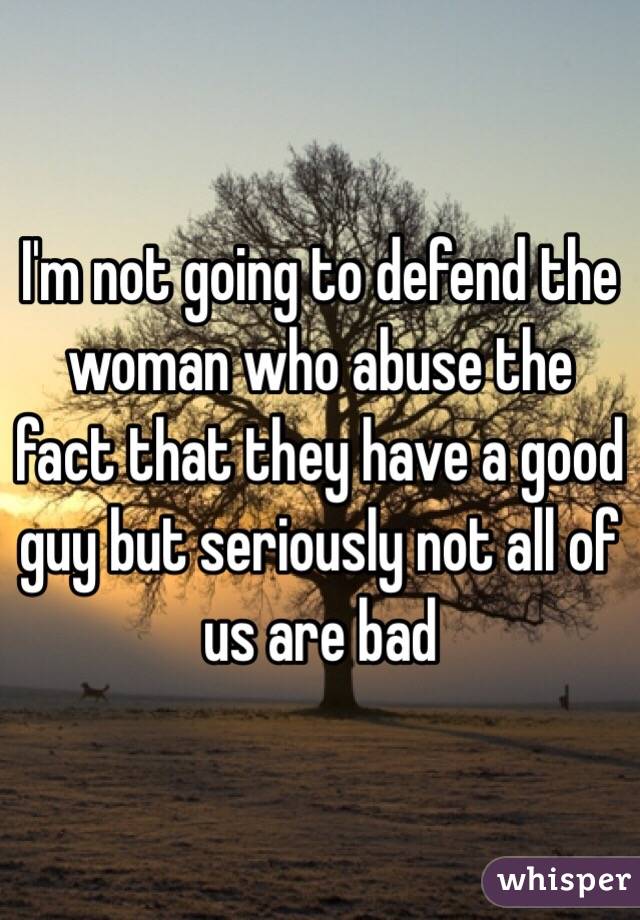 I'm not going to defend the woman who abuse the fact that they have a good guy but seriously not all of us are bad