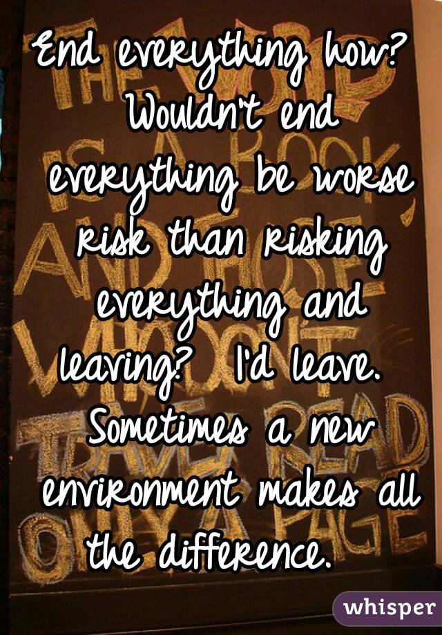End everything how? Wouldn't end everything be worse risk than risking everything and leaving?  I'd leave.  Sometimes a new environment makes all the difference.  