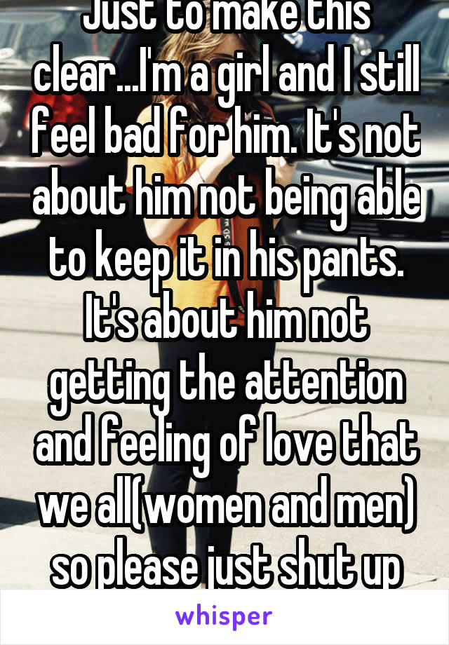 Just to make this clear...I'm a girl and I still feel bad for him. It's not about him not being able to keep it in his pants. It's about him not getting the attention and feeling of love that we all(women and men) so please just shut up lady.