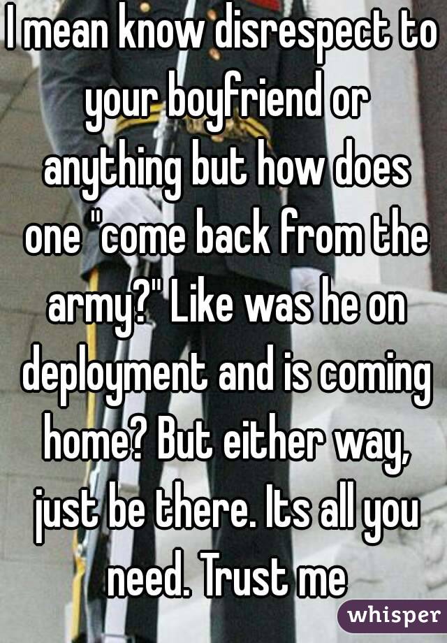 I mean know disrespect to your boyfriend or anything but how does one "come back from the army?" Like was he on deployment and is coming home? But either way, just be there. Its all you need. Trust me
