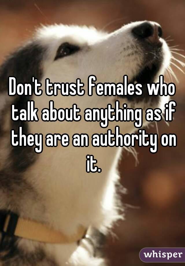 Don't trust females who talk about anything as if they are an authority on it.