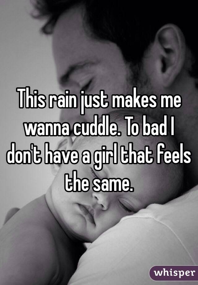 This rain just makes me wanna cuddle. To bad I don't have a girl that feels the same.