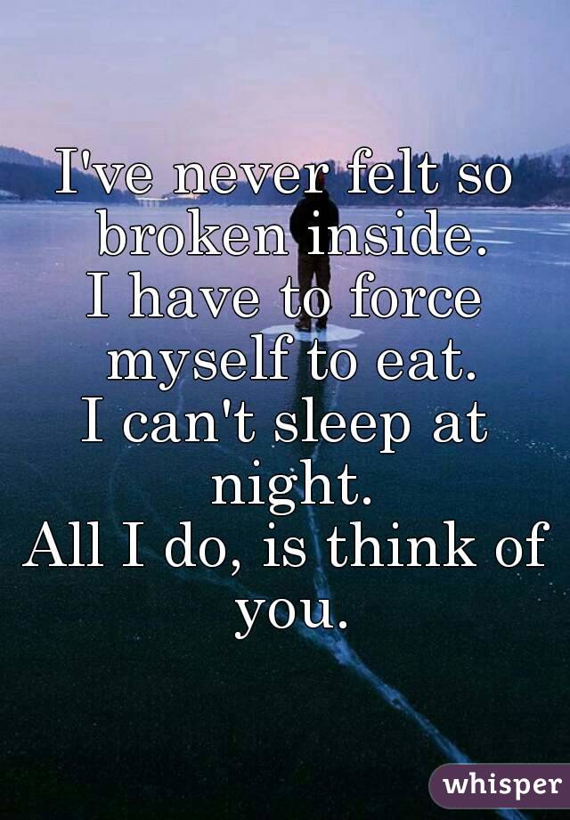 I've never felt so broken inside.
I have to force myself to eat.
I can't sleep at night.
All I do, is think of you.