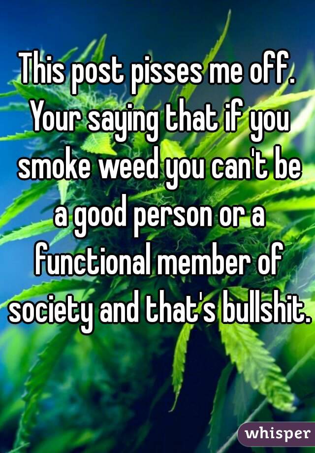 This post pisses me off. Your saying that if you smoke weed you can't be a good person or a functional member of society and that's bullshit. 
