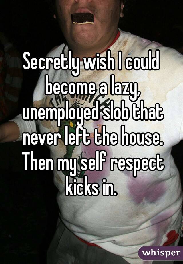 Secretly wish I could become a lazy, unemployed slob that never left the house. Then my self respect kicks in. 
