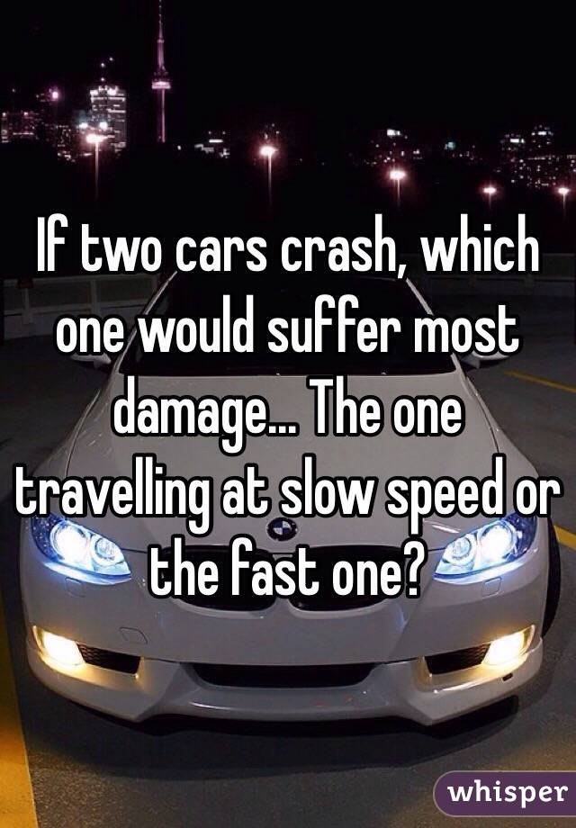 If two cars crash, which one would suffer most damage... The one travelling at slow speed or the fast one? 