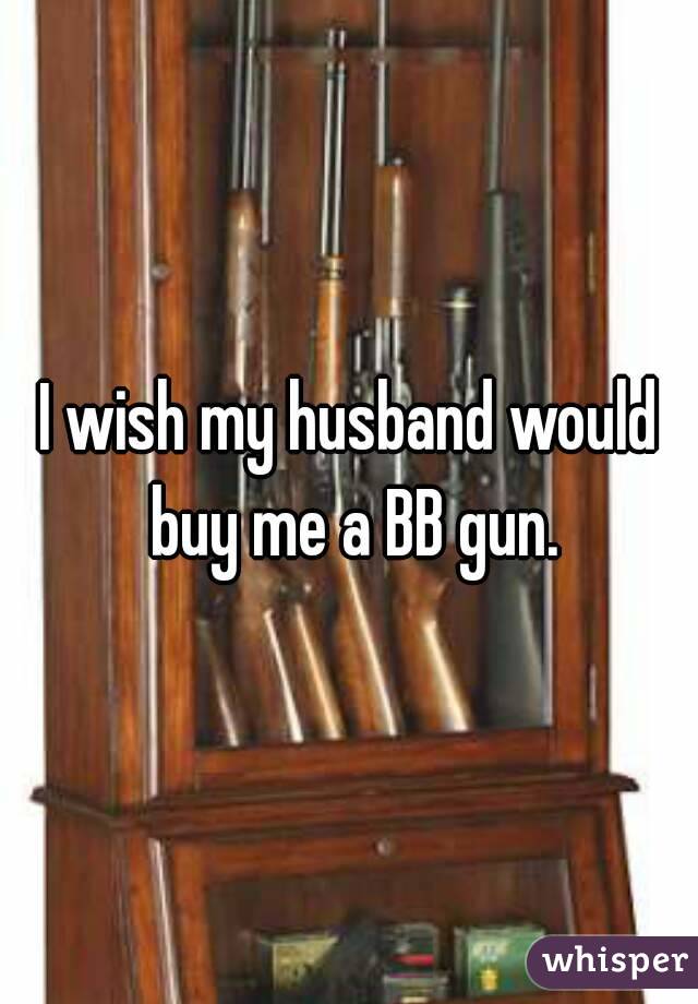 I wish my husband would buy me a BB gun.