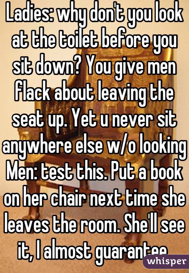 Ladies: why don't you look at the toilet before you sit down? You give men flack about leaving the seat up. Yet u never sit anywhere else w/o looking 
Men: test this. Put a book on her chair next time she leaves the room. She'll see it, I almost guarantee 