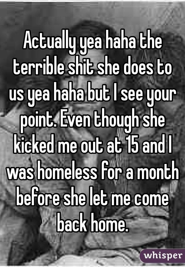 Actually yea haha the terrible shit she does to us yea haha but I see your point. Even though she kicked me out at 15 and I was homeless for a month before she let me come back home. 