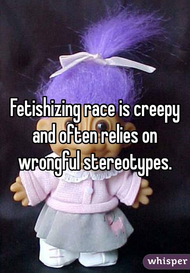 Fetishizing race is creepy and often relies on wrongful stereotypes.