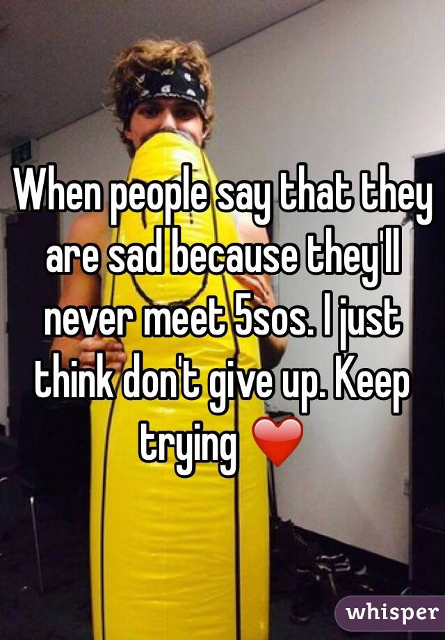 When people say that they are sad because they'll never meet 5sos. I just think don't give up. Keep trying ❤️