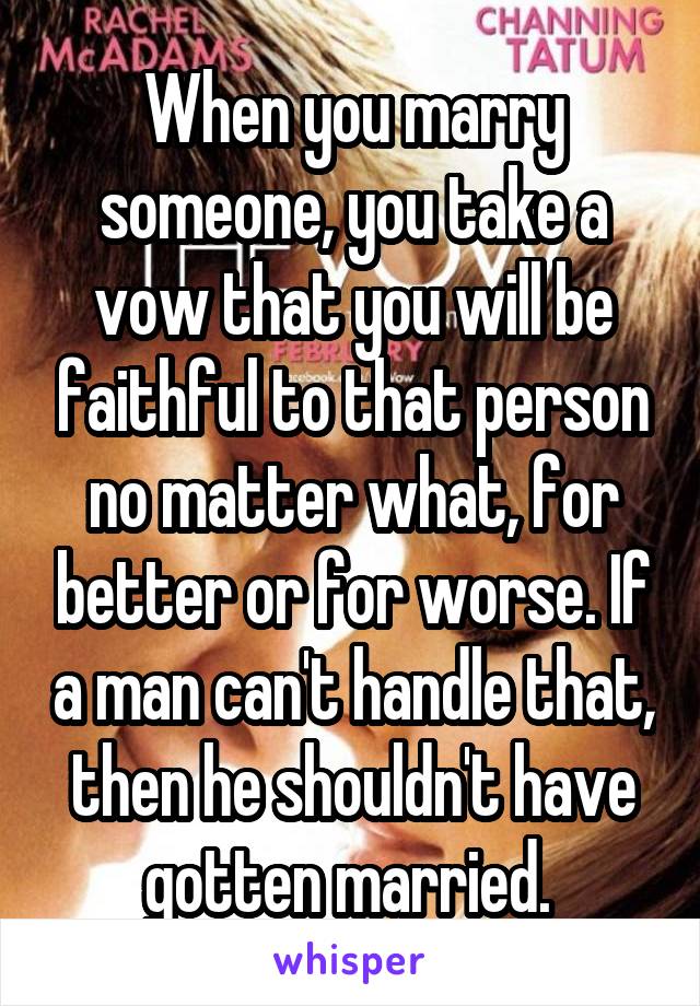 When you marry someone, you take a vow that you will be faithful to that person no matter what, for better or for worse. If a man can't handle that, then he shouldn't have gotten married. 