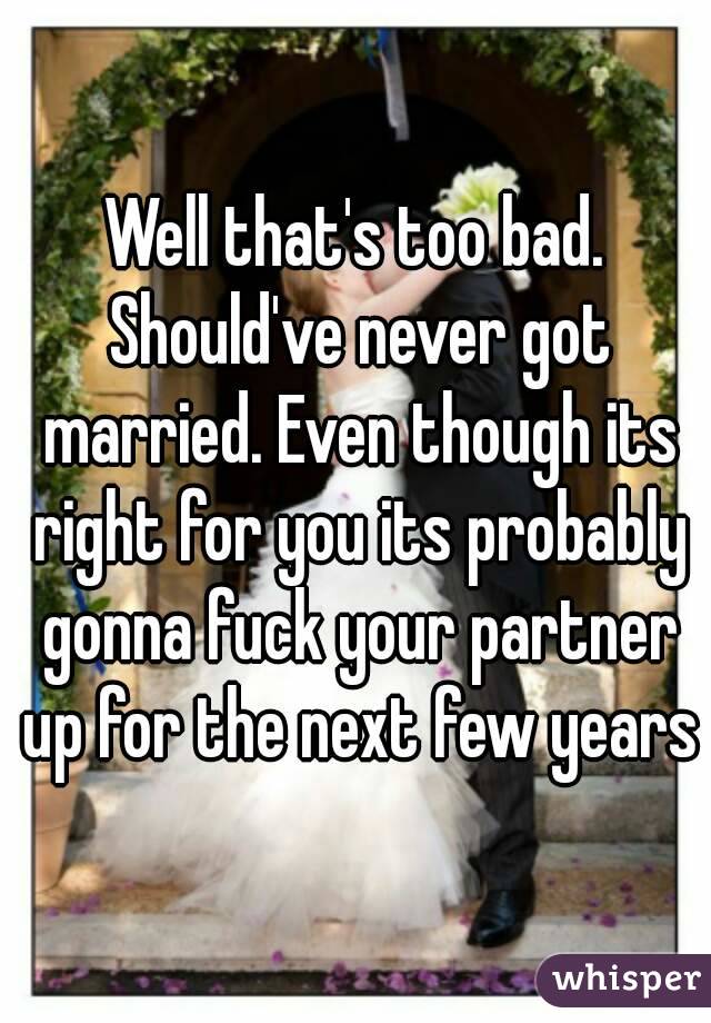 Well that's too bad. Should've never got married. Even though its right for you its probably gonna fuck your partner up for the next few years
