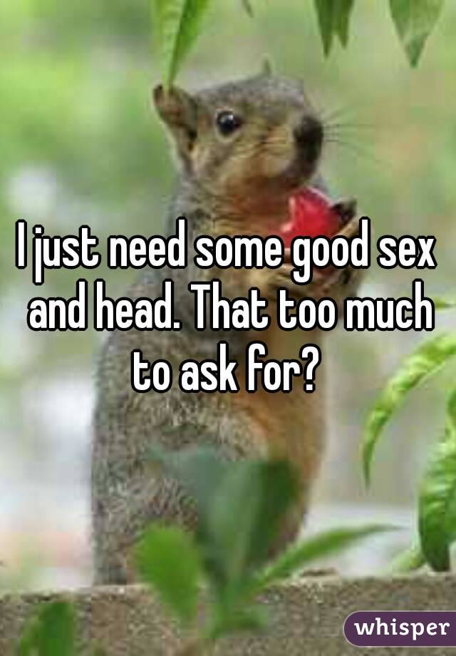I just need some good sex and head. That too much to ask for? 