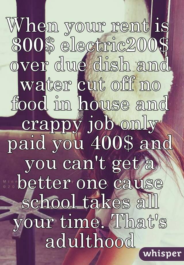 When your rent is 800$ electric200$ over due dish and water cut off no food in house and crappy job only paid you 400$ and you can't get a better one cause school takes all your time. That's adulthood