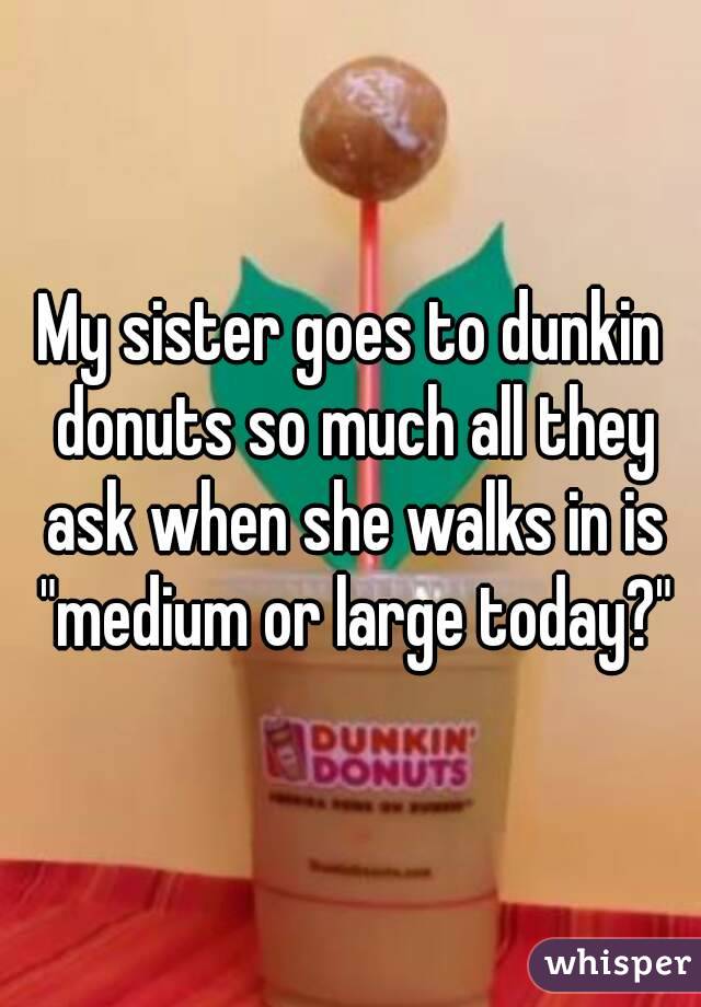 My sister goes to dunkin donuts so much all they ask when she walks in is "medium or large today?"
