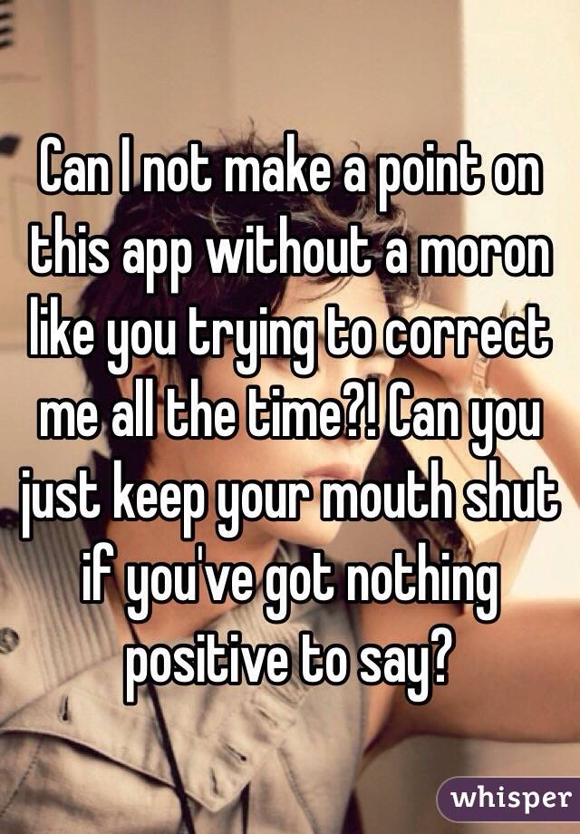 Can I not make a point on this app without a moron like you trying to correct me all the time?! Can you just keep your mouth shut if you've got nothing positive to say?