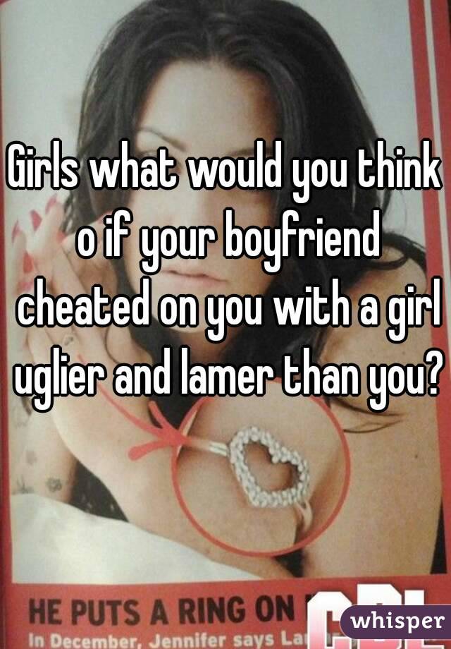 Girls what would you think o if your boyfriend cheated on you with a girl uglier and lamer than you? 