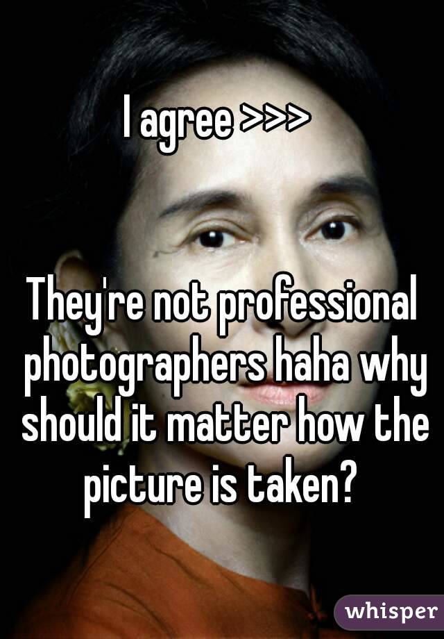 I agree >>> 


They're not professional photographers haha why should it matter how the picture is taken? 