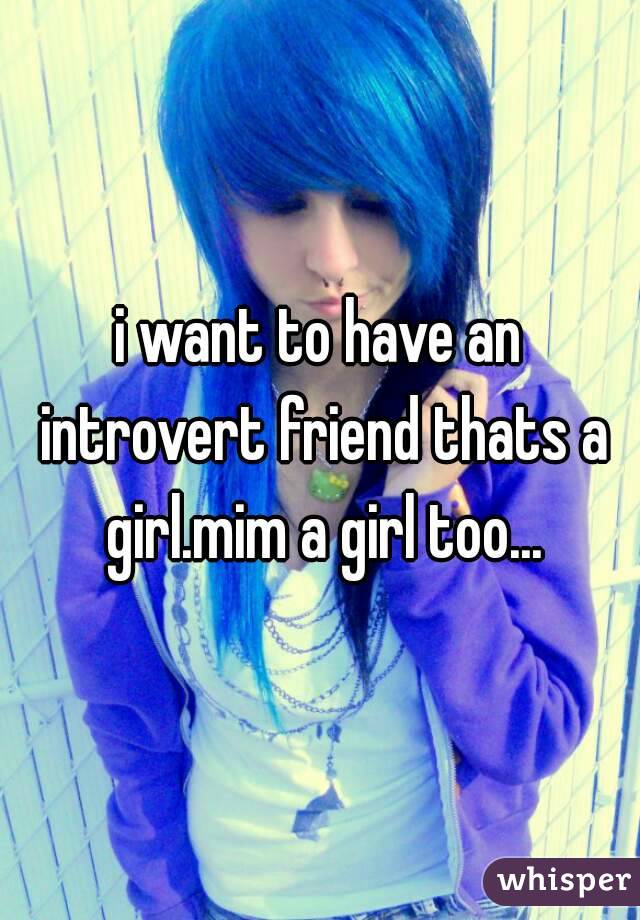 i want to have an introvert friend thats a girl.mim a girl too...