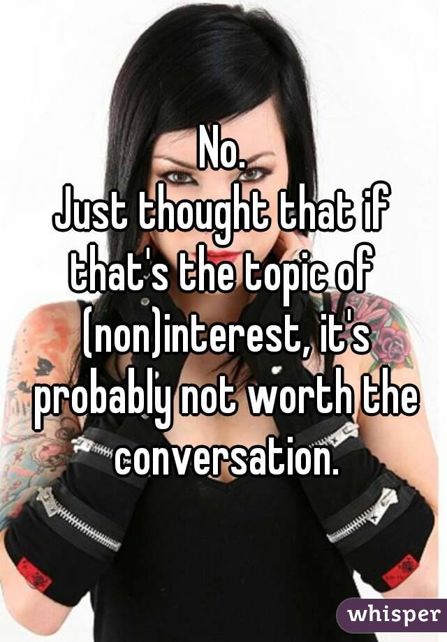 No.
Just thought that if that's the topic of  (non)interest, it's probably not worth the conversation.