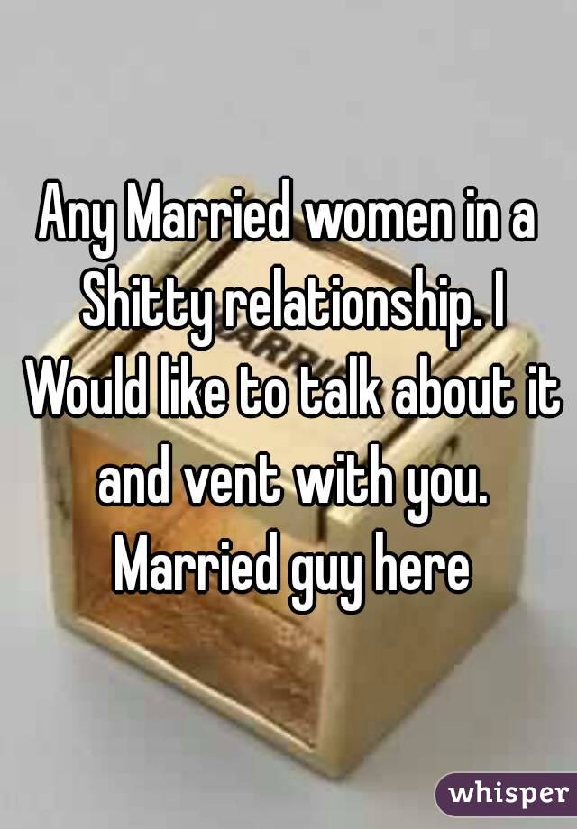 Any Married women in a Shitty relationship. I Would like to talk about it and vent with you. Married guy here