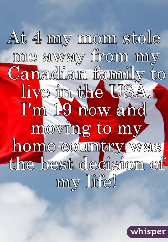 At 4 my mom stole me away from my Canadian family to live in the USA.
I'm 19 now and moving to my home country was the best decision of my life!