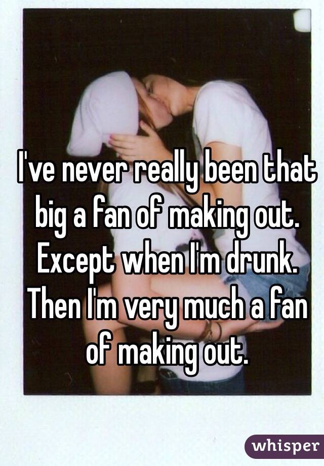 I've never really been that big a fan of making out.
Except when I'm drunk.
Then I'm very much a fan of making out.