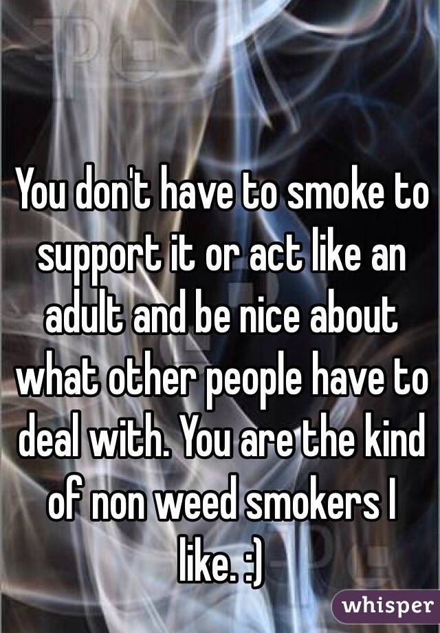 You don't have to smoke to support it or act like an adult and be nice about what other people have to deal with. You are the kind of non weed smokers I like. :) 