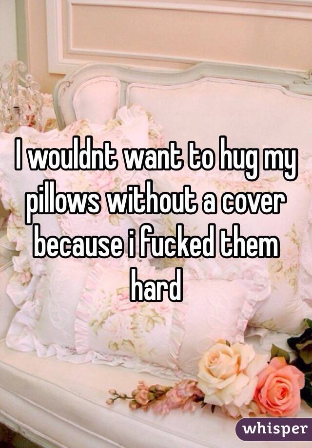 I wouldnt want to hug my pillows without a cover because i fucked them hard 