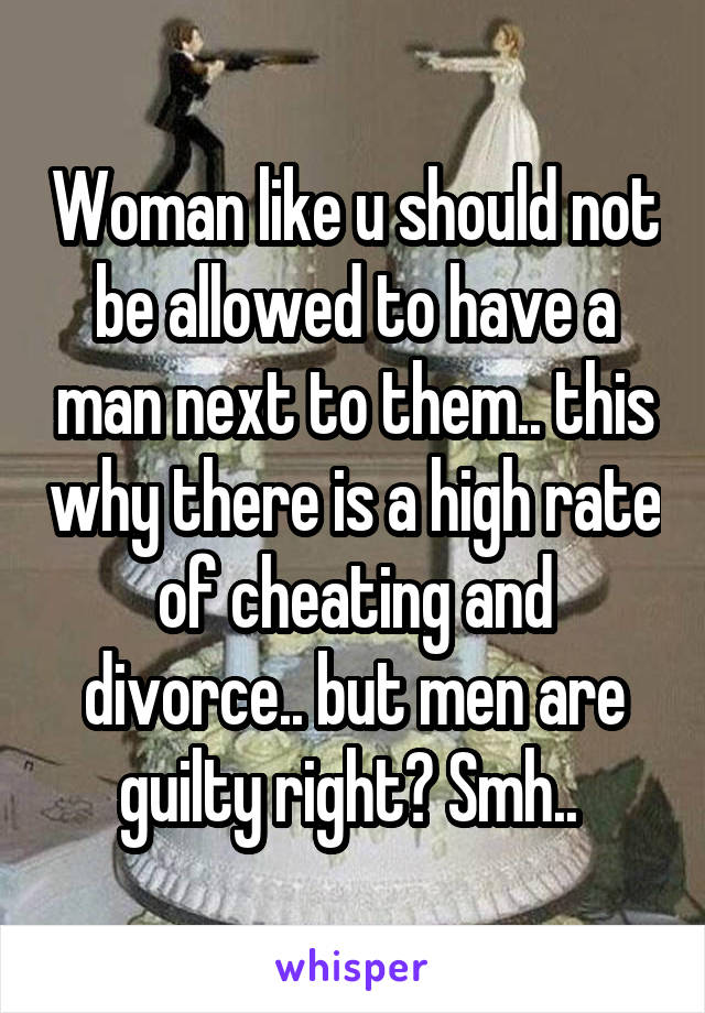 Woman like u should not be allowed to have a man next to them.. this why there is a high rate of cheating and divorce.. but men are guilty right? Smh.. 