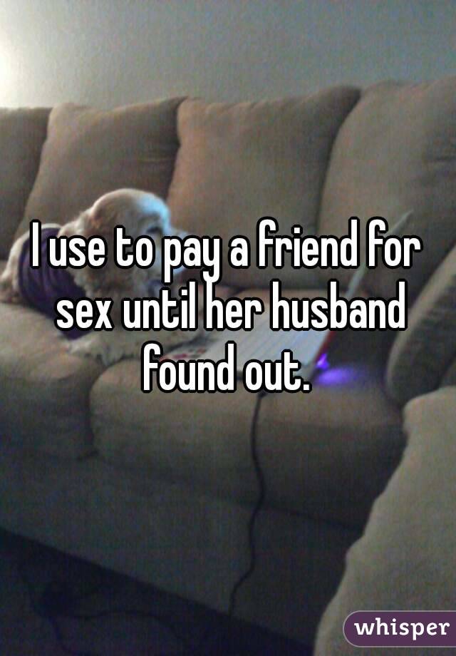 I use to pay a friend for sex until her husband found out. 
