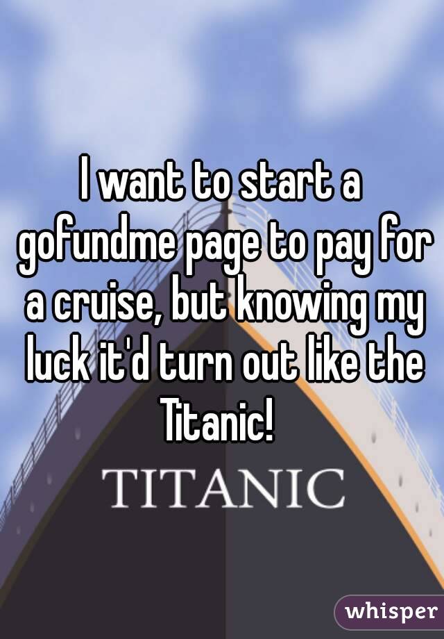 I want to start a gofundme page to pay for a cruise, but knowing my luck it'd turn out like the Titanic!  