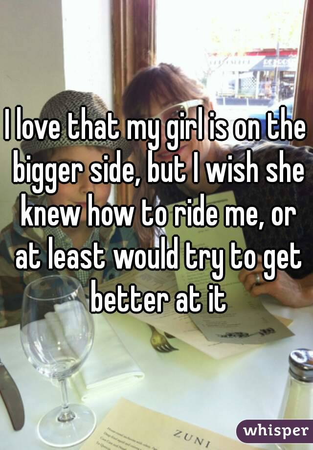 I love that my girl is on the bigger side, but I wish she knew how to ride me, or at least would try to get better at it
