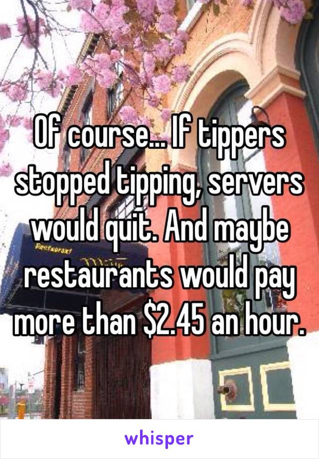 Of course... If tippers stopped tipping, servers would quit. And maybe restaurants would pay more than $2.45 an hour.  