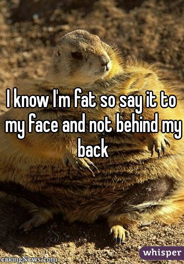 I know I'm fat so say it to my face and not behind my back